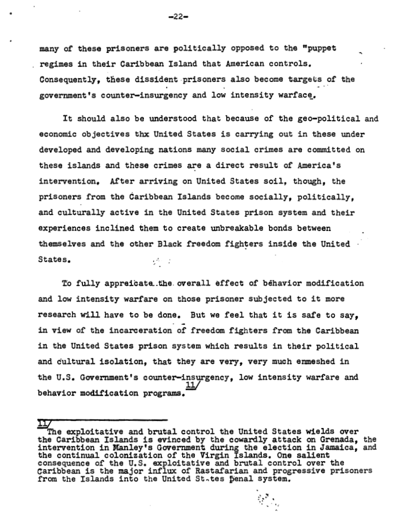 -22=  prisoners are politically opposed to the "puppet  many of the: regimes in their Caribbean Island that American controls.  Consequently, these dissident prisoners also become targeis of the  government’s counter-insurgency and low intensity warface,  It should also be understood that because of the geo-political and economic objectives thx United States is carrying out in these under developed and developing nations many social crimes are committed on these islands and these crimes are a direct result of America’s intervention, After arriving on United States soil, though, the prisoners from the Garibbean Islands become socially, politically, and culturally active in the United States prison system and their experiences inclined them to create unbreakable bonds between themselves and the other Black freedom fighters inside the United  States,  To fully appreicate.the. overall effect of béhavior modification and low intensity warfare on those prisoner subjected to it more research will have to be done. But we feel that it is safe to say, in view of the incarceration of freedom fighters from the Caribbean in the United States prison system which results in their political and cultural isolation, that they are very, very much ermeshed in the U.S. Government’s cmecpiﬁyrgcncy, low intensity warfare and behavior modification programs,  ;;Q loitative and brutal control the United States wields over  the Caribbean Islands is evinced by the cowardly attack on Grenada, the intervention in Manley’s Government d.url.n{ the election in Jamaica, and the continual colonization of the Virgin Islands. One salient consequence of the U,S. exploitative and brutal control over the Caribbean is the major influx of Rastafarian and progressive prisoners from the Islands into the United St.tes Penal system,  